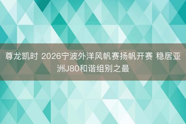 尊龙凯时 2026宁波外洋风帆赛扬帆开赛 稳居亚洲J80和谐组别之最