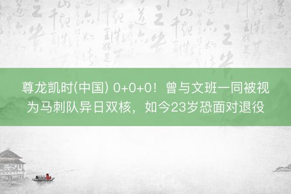 尊龙凯时(中国) 0+0+0!曾与文班一同被视为马刺队异日双核,如今23岁恐面对退役