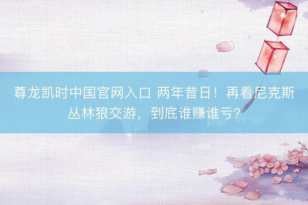 尊龙凯时中国官网入口 两年昔日！再看尼克斯丛林狼交游，到底谁赚谁亏？