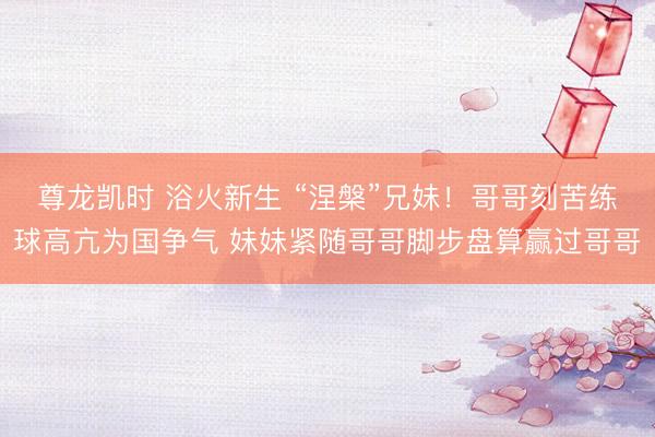 尊龙凯时 浴火新生 “涅槃”兄妹！哥哥刻苦练球高亢为国争气 妹妹紧随哥哥脚步盘算赢过哥哥