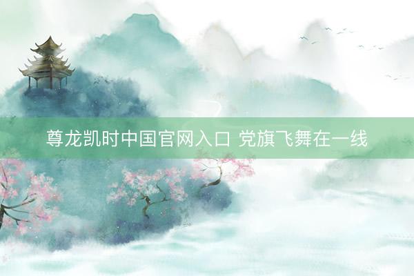 尊龙凯时中国官网入口 党旗飞舞在一线