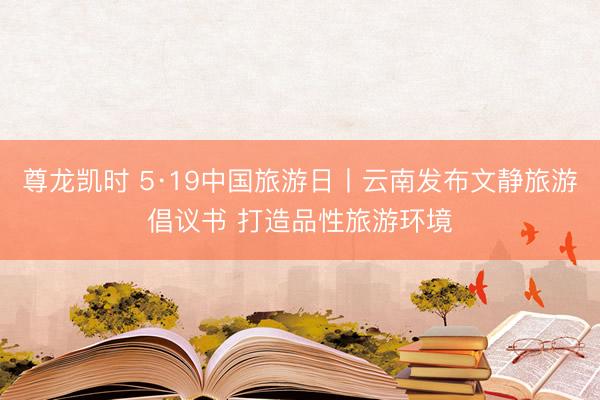 尊龙凯时 5·19中国旅游日丨云南发布文静旅游倡议书 打造品性旅游环境