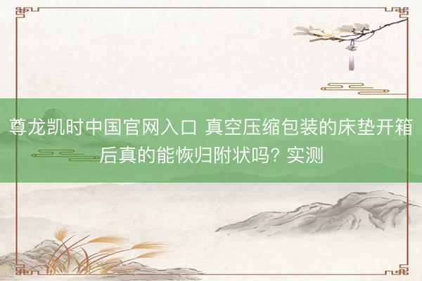尊龙凯时中国官网入口 真空压缩包装的床垫开箱后真的能恢归附状吗? 实测