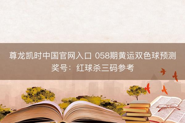 尊龙凯时中国官网入口 058期黄运双色球预测奖号:红球杀三码参考