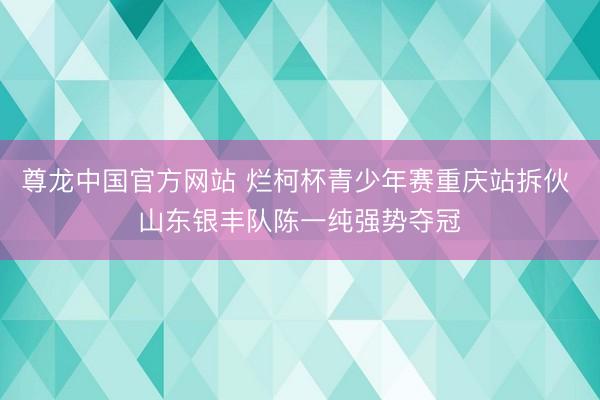 尊龙中国官方网站 烂柯杯青少年赛重庆站拆伙 山东银丰队陈一纯强势夺冠