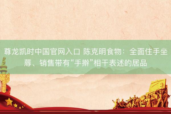 尊龙凯时中国官网入口 陈克明食物：全面住手坐蓐、销售带有“手擀”相干表述的居品