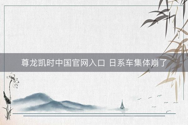 尊龙凯时中国官网入口 日系车集体崩了