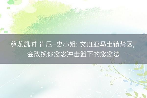 尊龙凯时 肯尼-史小姐: 文班亚马坐镇禁区， 会改换你念念冲击篮下的念念法