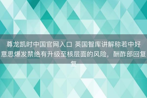 尊龙凯时中国官网入口 英国智库讲解称若中好意思爆发禁绝有升级至核层面的风险，酬酢部回复
