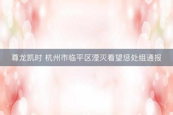 尊龙凯时 杭州市临平区湮灭看望惩处组通报