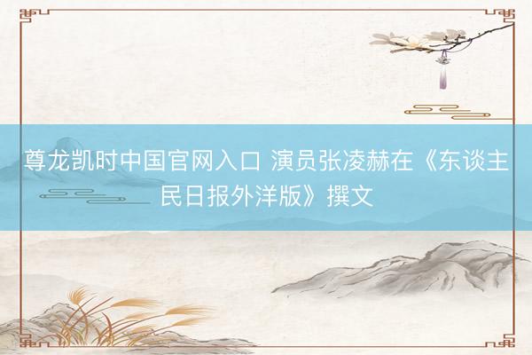 尊龙凯时中国官网入口 演员张凌赫在《东谈主民日报外洋版》撰文