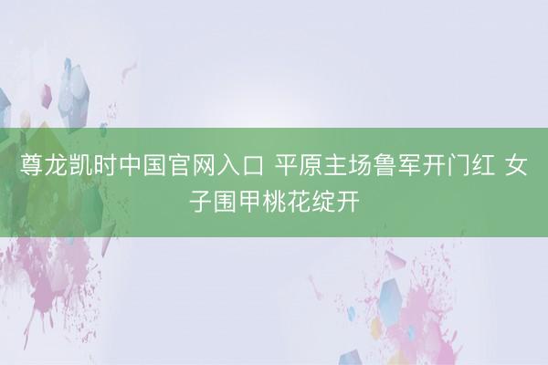尊龙凯时中国官网入口 平原主场鲁军开门红 女子围甲桃花绽开