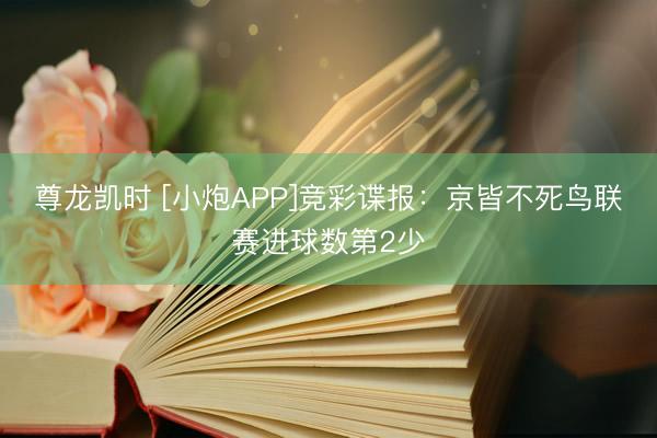 尊龙凯时 [小炮APP]竞彩谍报：京皆不死鸟联赛进球数第2少