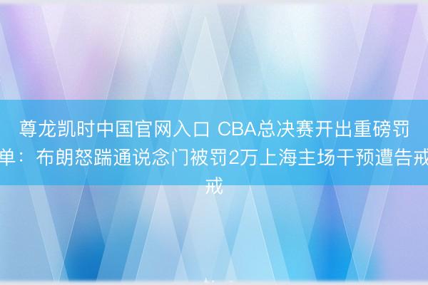 尊龙凯时中国官网入口 CBA总决赛开出重磅罚单：布朗怒踹通说念门被罚2万上海主场干预遭告戒
