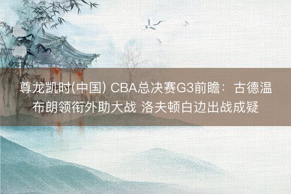 尊龙凯时(中国) CBA总决赛G3前瞻:古德温布朗领衔外助大战 洛夫顿白边出战成疑