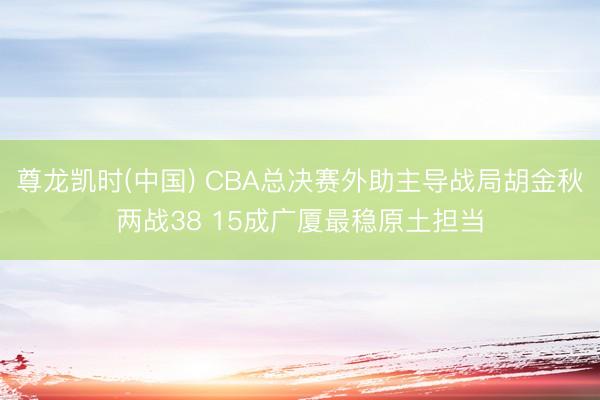 尊龙凯时(中国) CBA总决赛外助主导战局胡金秋两战38 15成广厦最稳原土担当