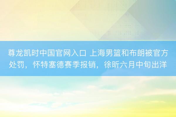 尊龙凯时中国官网入口 上海男篮和布朗被官方处罚，怀特塞德赛季报销，徐昕六月中旬出洋