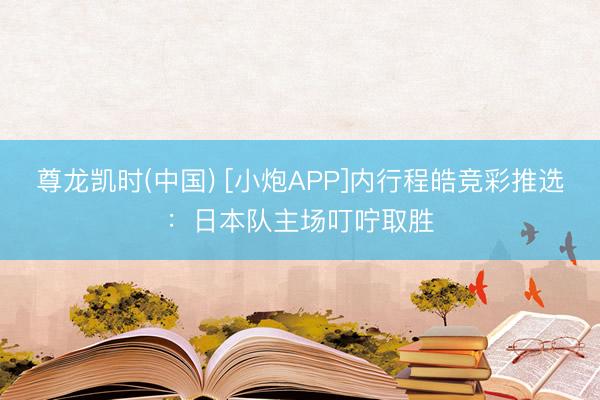 尊龙凯时(中国) [小炮APP]内行程皓竞彩推选：日本队主场叮咛取胜