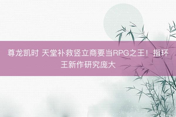 尊龙凯时 天堂补救竖立商要当RPG之王！指环王新作研究庞大