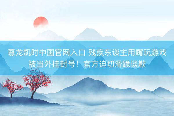 尊龙凯时中国官网入口 残疾东谈主用嘴玩游戏被当外挂封号！官方迫切滑跪谈歉