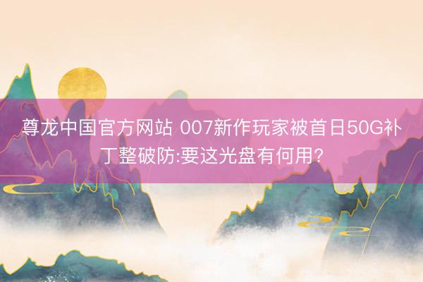 尊龙中国官方网站 007新作玩家被首日50G补丁整破防:要这光盘有何用?