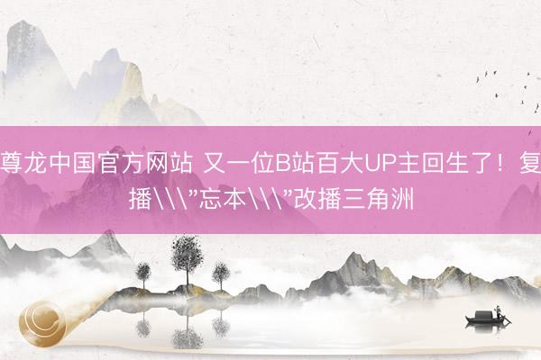 尊龙中国官方网站 又一位B站百大UP主回生了！复播\