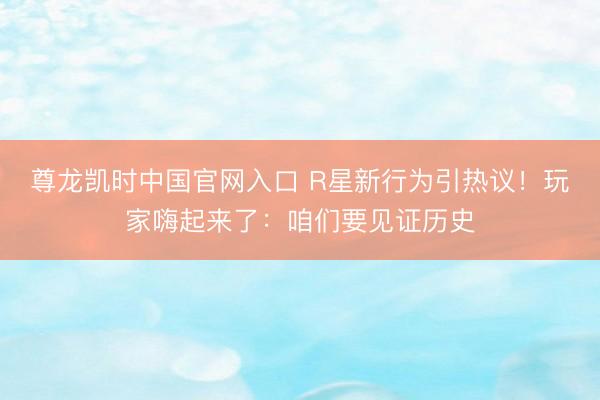 尊龙凯时中国官网入口 R星新行为引热议!玩家嗨起来了:咱们要见证历史