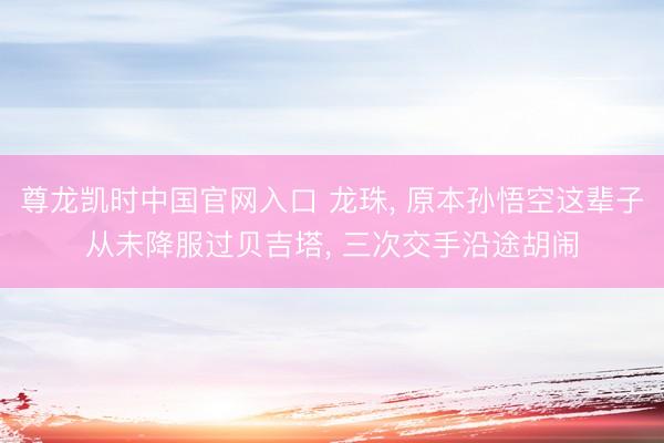 尊龙凯时中国官网入口 龙珠, 原本孙悟空这辈子从未降服过贝吉塔, 三次交手沿途胡闹