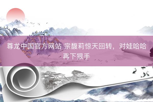 尊龙中国官方网站 宗馥莉惊天回转，对娃哈哈再下狠手