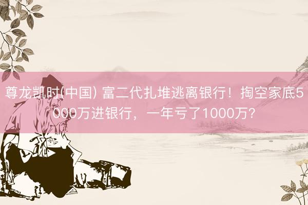 尊龙凯时(中国) 富二代扎堆逃离银行！掏空家底5000万进银行，一年亏了1000万？