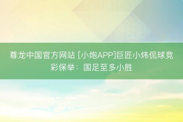 尊龙中国官方网站 [小炮APP]巨匠小炜侃球竞彩保举：国足至多小胜