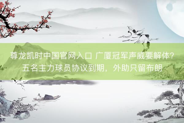 尊龙凯时中国官网入口 广厦冠军声威要解体？五名主力球员协议到期，外助只留布朗