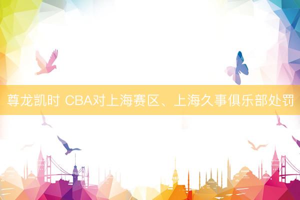 尊龙凯时 CBA对上海赛区、上海久事俱乐部处罚