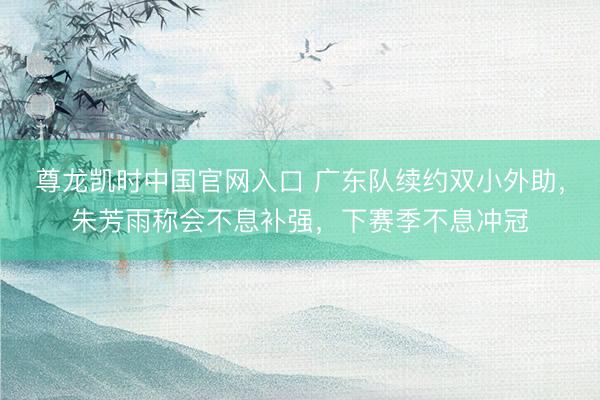 尊龙凯时中国官网入口 广东队续约双小外助，朱芳雨称会不息补强，下赛季不息冲冠