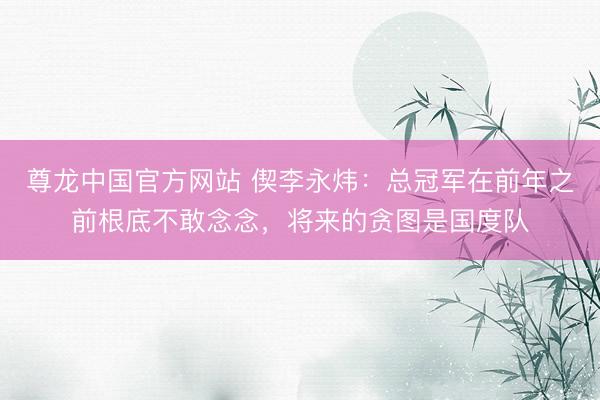 尊龙中国官方网站 偰李永炜：总冠军在前年之前根底不敢念念，将来的贪图是国度队