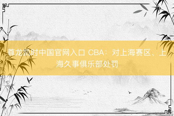 尊龙凯时中国官网入口 CBA：对上海赛区、上海久事俱乐部处罚
