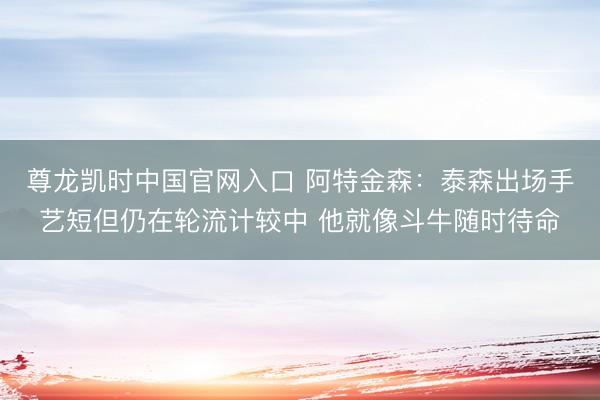 尊龙凯时中国官网入口 阿特金森:泰森出场手艺短但仍在轮流计较中 他就像斗牛随时待命