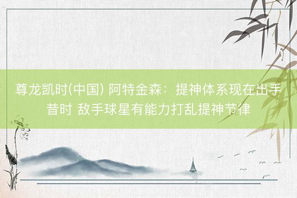 尊龙凯时(中国) 阿特金森：提神体系现在出手昔时 敌手球星有能力打乱提神节律