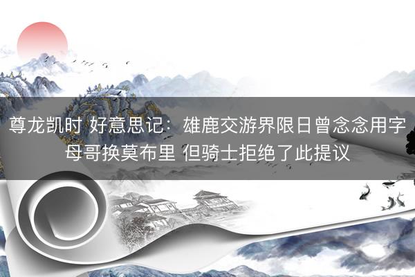 尊龙凯时 好意思记：雄鹿交游界限日曾念念用字母哥换莫布里 但骑士拒绝了此提议