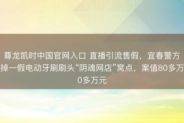 尊龙凯时中国官网入口 直播引流售假,宜春警方打掉一假电动牙刷刷头“阴魂网店”窝点