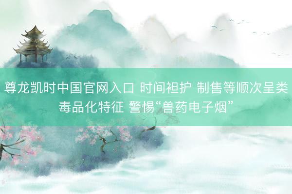 尊龙凯时中国官网入口 时间袒护 制售等顺次呈类毒品化特征 警惕“兽药电子烟”