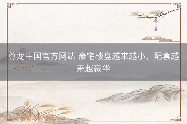 尊龙中国官方网站 豪宅楼盘越来越小,配套越来越豪华