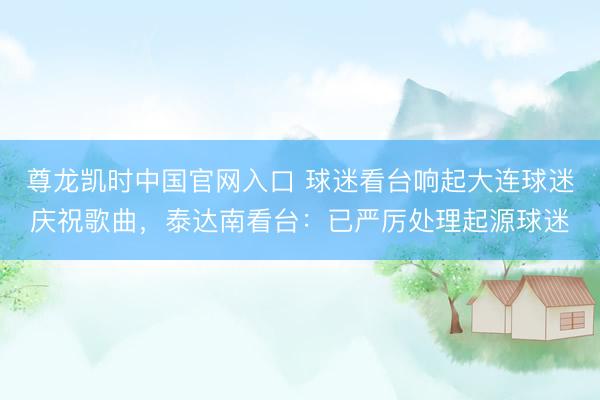 尊龙凯时中国官网入口 球迷看台响起大连球迷庆祝歌曲，泰达南看台：已严厉处理起源球迷