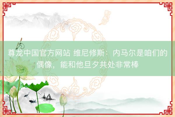 尊龙中国官方网站 维尼修斯：内马尔是咱们的偶像，能和他旦夕共处非常棒