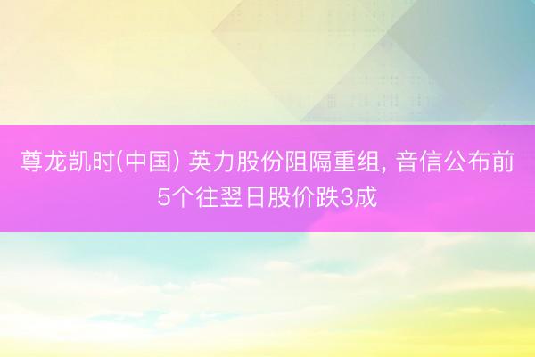 尊龙凯时(中国) 英力股份阻隔重组， 音信公布前5个往翌日股价跌3成