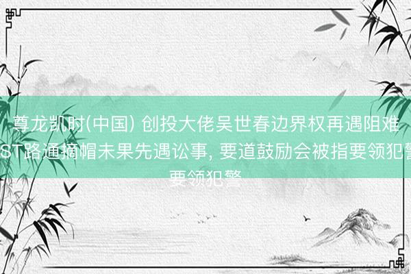 尊龙凯时(中国) 创投大佬吴世春边界权再遇阻难: ST路通摘帽未果先遇讼事， 要道鼓励会被指要领犯警