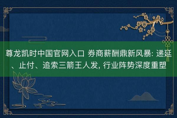 尊龙凯时中国官网入口 券商薪酬鼎新风暴: 递延、止付、追索三箭王人发， 行业阵势深度重塑