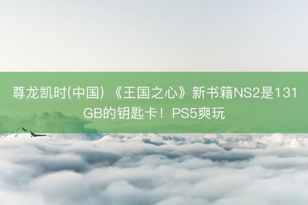 尊龙凯时(中国) 《王国之心》新书籍NS2是131GB的钥匙卡！PS5爽玩