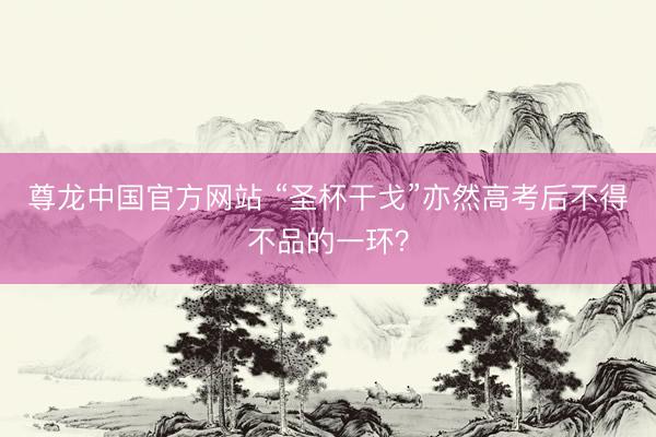 尊龙中国官方网站 “圣杯干戈”亦然高考后不得不品的一环？