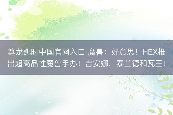 尊龙凯时中国官网入口 魔兽：好意思！HEX推出超高品性魔兽手办！吉安娜，泰兰德和瓦王！
